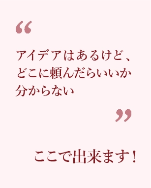 アイデアはあるけど、どこに頼んだらいいか分からない方、ここで出来ます！