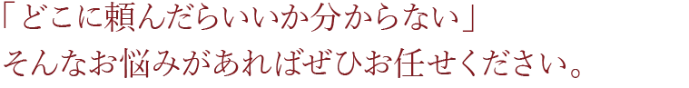 「どこに頼んだらいいか分からない」 そんなお悩みがあればぜひお任せください。